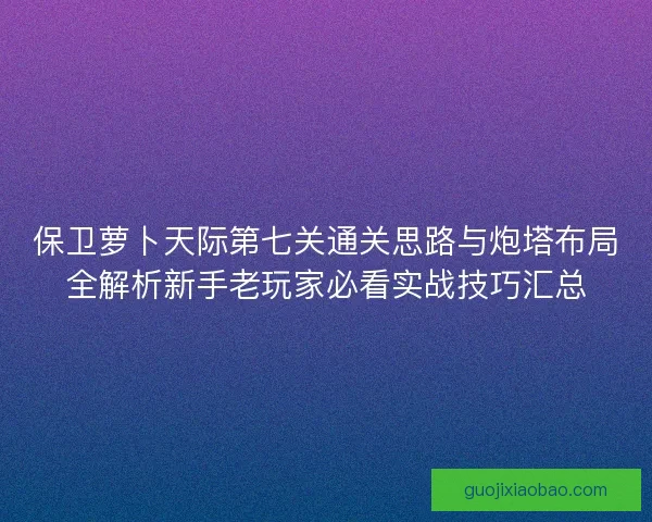 保卫萝卜天际第七关通关思路与炮塔布局全解析新手老玩家必看实战技巧汇总