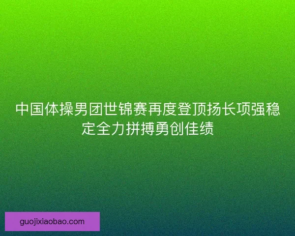 中国体操男团世锦赛再度登顶扬长项强稳定全力拼搏勇创佳绩