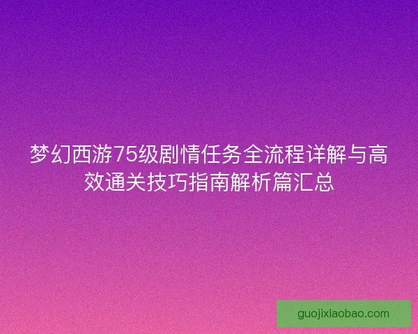 梦幻西游75级剧情任务全流程详解与高效通关技巧指南解析篇汇总