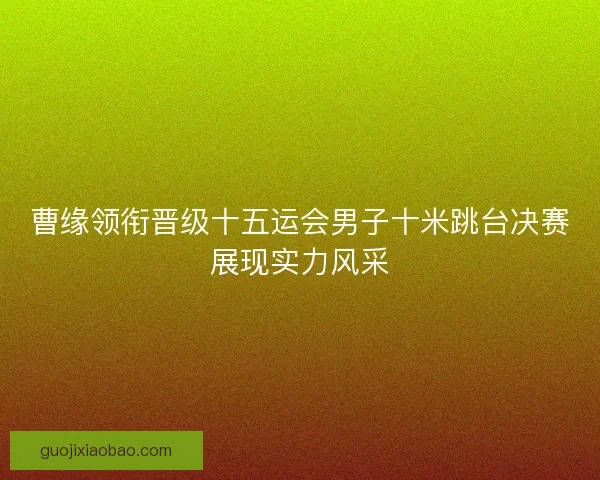 曹缘领衔晋级十五运会男子十米跳台决赛展现实力风采