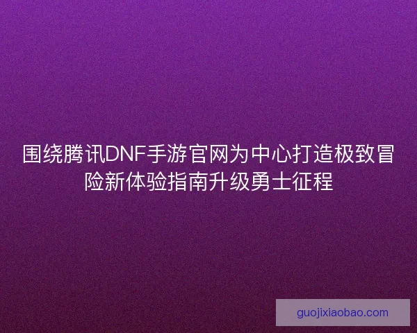 围绕腾讯DNF手游官网为中心打造极致冒险新体验指南升级勇士征程