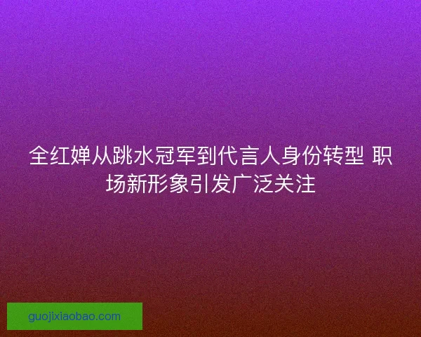全红婵从跳水冠军到代言人身份转型 职场新形象引发广泛关注