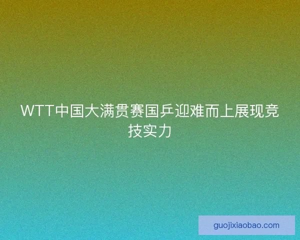 WTT中国大满贯赛国乒迎难而上展现竞技实力
