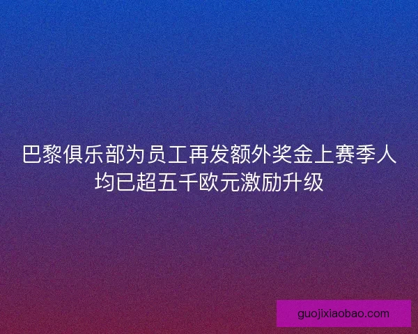 巴黎俱乐部为员工再发额外奖金上赛季人均已超五千欧元激励升级