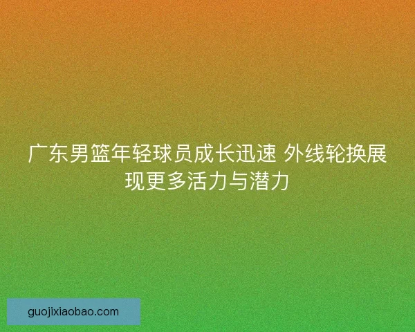 广东男篮年轻球员成长迅速 外线轮换展现更多活力与潜力