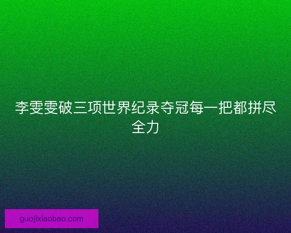 李雯雯破三项世界纪录夺冠每一把都拼尽全力