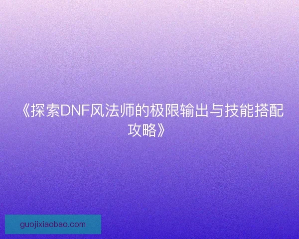 《探索DNF风法师的极限输出与技能搭配攻略》